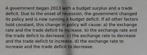 A government began 2013 with a budget surplus and a trade deficit. Due to the onset of recession, the government changed its policy and is now running a budget deficit. If all other factors hold constant, this change in policy will cause: a) the exchange rate and the trade deficit to increase. b) the exchange rate and the trade deficit to decrease. c) the exchange rate to decrease and the trade deficit to increase. d) the exchange rate to increase and the trade deficit to decrease.