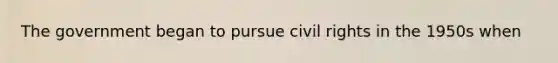 The government began to pursue civil rights in the 1950s when