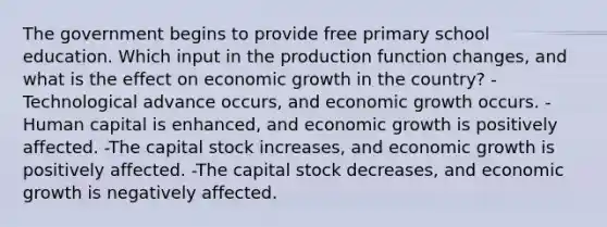 The government begins to provide free primary school education. Which input in the production function changes, and what is the effect on economic growth in the country? -Technological advance occurs, and economic growth occurs. -Human capital is enhanced, and economic growth is positively affected. -The capital stock increases, and economic growth is positively affected. -The capital stock decreases, and economic growth is negatively affected.