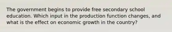 The government begins to provide free secondary school education. Which input in the production function changes, and what is the effect on economic growth in the country?