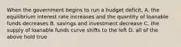 When the government begins to run a budget deficit, A. the equilibrium interest rate increases and the quantity of loanable funds decreases B. savings and investment decrease C. the supply of loanable funds curve shifts to the left D. all of the above hold true