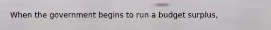 When the government begins to run a budget​ surplus,