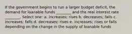 If the government begins to run a larger budget deficit, the demand for loanable funds ________ and the real interest rate ________. Select one: a. increases; rises b. decreases; falls c. increases; falls d. decreases; rises e. increases; rises or falls depending on the change in the supply of loanable funds