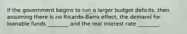 If the government begins to run a larger budget deficits, then assuming there is no Ricardo-Barro effect, the demand for loanable funds ________ and the real interest rate ________.