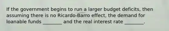 If the government begins to run a larger budget deficits, then assuming there is no Ricardo-Barro effect, the demand for loanable funds ________ and the real interest rate ________.