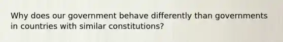 Why does our government behave differently than governments in countries with similar constitutions?