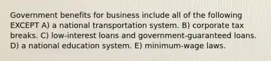 Government benefits for business include all of the following EXCEPT A) a national transportation system. B) corporate tax breaks. C) low-interest loans and government-guaranteed loans. D) a national education system. E) minimum-wage laws.