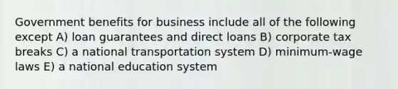 Government benefits for business include all of the following except A) loan guarantees and direct loans B) corporate tax breaks C) a national transportation system D) minimum-wage laws E) a national education system