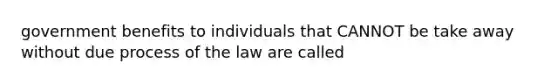 government benefits to individuals that CANNOT be take away without due process of the law are called