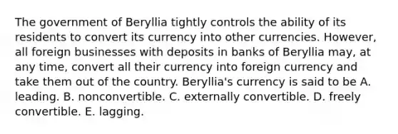 The government of Beryllia tightly controls the ability of its residents to convert its currency into other currencies. However, all foreign businesses with deposits in banks of Beryllia may, at any time, convert all their currency into foreign currency and take them out of the country. Beryllia's currency is said to be A. leading. B. nonconvertible. C. externally convertible. D. freely convertible. E. lagging.