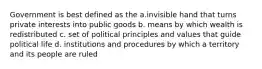 Government is best defined as the a.invisible hand that turns private interests into public goods b. means by which wealth is redistributed c. set of political principles and values that guide political life d. institutions and procedures by which a territory and its people are ruled