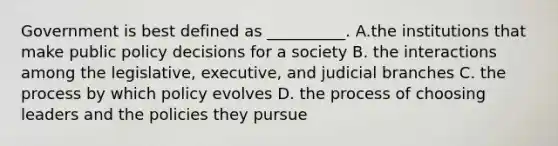 Government is best defined as __________. A.the institutions that make public policy decisions for a society B. the interactions among the legislative, executive, and judicial branches C. the process by which policy evolves D. the process of choosing leaders and the policies they pursue