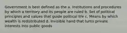 Government is best defined as the a. Institutions and procedures by which a territory and its people are ruled b. Set of political principles and values that guide political life c. Means by which wealth is redistributed d. Invisible hand that turns private interests into public goods