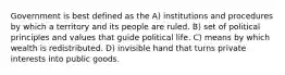 Government is best defined as the A) institutions and procedures by which a territory and its people are ruled. B) set of political principles and values that guide political life. C) means by which wealth is redistributed. D) invisible hand that turns private interests into public goods.