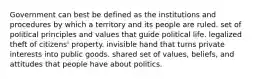 Government can best be defined as the institutions and procedures by which a territory and its people are ruled. set of political principles and values that guide political life. legalized theft of citizens' property. invisible hand that turns private interests into public goods. shared set of values, beliefs, and attitudes that people have about politics.