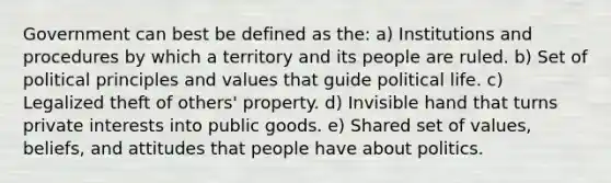 Government can best be defined as the: a) Institutions and procedures by which a territory and its people are ruled. b) Set of political principles and values that guide political life. c) Legalized theft of others' property. d) Invisible hand that turns private interests into public goods. e) Shared set of values, beliefs, and attitudes that people have about politics.