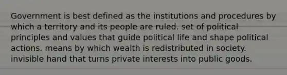 Government is best defined as the institutions and procedures by which a territory and its people are ruled. set of political principles and values that guide political life and shape political actions. means by which wealth is redistributed in society. invisible hand that turns private interests into public goods.