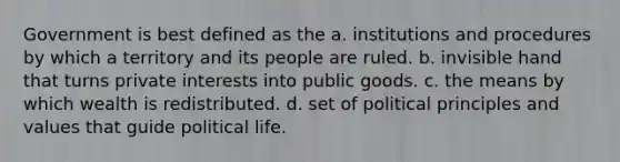 Government is best defined as the a. institutions and procedures by which a territory and its people are ruled. b. invisible hand that turns private interests into public goods. c. the means by which wealth is redistributed. d. set of political principles and values that guide political life.