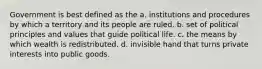 Government is best defined as the a. institutions and procedures by which a territory and its people are ruled. b. set of political principles and values that guide political life. c. the means by which wealth is redistributed. d. invisible hand that turns private interests into public goods.