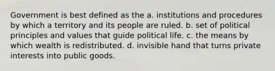 Government is best defined as the a. institutions and procedures by which a territory and its people are ruled. b. set of political principles and values that guide political life. c. the means by which wealth is redistributed. d. invisible hand that turns private interests into public goods.