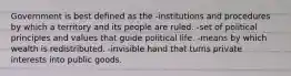 Government is best defined as the -institutions and procedures by which a territory and its people are ruled. -set of political principles and values that guide political life. -means by which wealth is redistributed. -invisible hand that turns private interests into public goods.