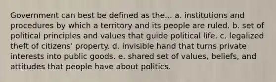 Government can best be defined as the... a. institutions and procedures by which a territory and its people are ruled. b. set of political principles and values that guide political life. c. legalized theft of citizens' property. d. invisible hand that turns private interests into public goods. e. shared set of values, beliefs, and attitudes that people have about politics.