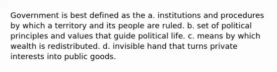 Government is best defined as the a. institutions and procedures by which a territory and its people are ruled. b. set of political principles and values that guide political life. c. means by which wealth is redistributed. d. invisible hand that turns private interests into public goods.