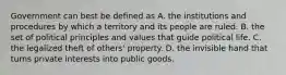 Government can best be defined as A. the institutions and procedures by which a territory and its people are ruled. B. the set of political principles and values that guide political life. C. the legalized theft of others' property. D. the invisible hand that turns private interests into public goods.