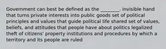 Government can best be defined as the ________. invisible hand that turns private interests into public goods set of political principles and values that guide political life shared set of values, beliefs, and attitudes that people have about politics legalized theft of citizens' property institutions and procedures by which a territory and its people are ruled