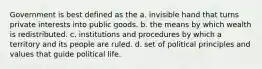 Government is best defined as the a. invisible hand that turns private interests into public goods. b. the means by which wealth is redistributed. c. institutions and procedures by which a territory and its people are ruled. d. set of political principles and values that guide political life.