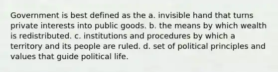 Government is best defined as the a. invisible hand that turns private interests into public goods. b. the means by which wealth is redistributed. c. institutions and procedures by which a territory and its people are ruled. d. set of political principles and values that guide political life.