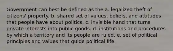 Government can best be defined as the a. legalized theft of citizens' property. b. shared set of values, beliefs, and attitudes that people have about politics. c. invisible hand that turns private interests into public goods. d. institutions and procedures by which a territory and its people are ruled. e. set of political principles and values that guide political life.