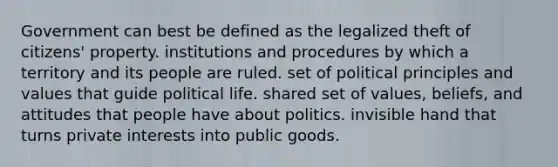 Government can best be defined as the legalized theft of citizens' property. institutions and procedures by which a territory and its people are ruled. set of political principles and values that guide political life. shared set of values, beliefs, and attitudes that people have about politics. invisible hand that turns private interests into public goods.