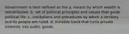 Government is best defined as the a. means by which wealth is redistributed. b. set of political principles and values that guide political life. c. institutions and procedures by which a territory and its people are ruled. d. invisible hand that turns private interests into public goods.