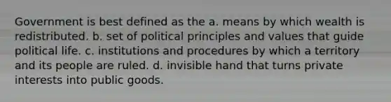 Government is best defined as the a. means by which wealth is redistributed. b. set of political principles and values that guide political life. c. institutions and procedures by which a territory and its people are ruled. d. invisible hand that turns private interests into public goods.