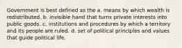 Government is best defined as the a. means by which wealth is redistributed. b. invisible hand that turns private interests into public goods. c. institutions and procedures by which a territory and its people are ruled. d. set of political principles and values that guide political life.