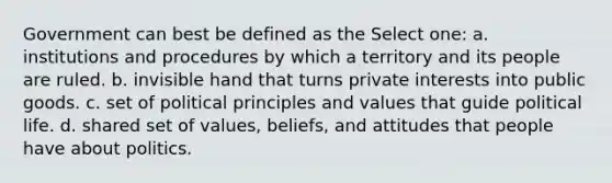 Government can best be defined as the Select one: a. institutions and procedures by which a territory and its people are ruled. b. invisible hand that turns private interests into public goods. c. set of political principles and values that guide political life. d. shared set of values, beliefs, and attitudes that people have about politics.