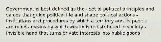 Government is best defined as the - set of political principles and values that guide political life and shape political actions - institutions and procedures by which a territory and its people are ruled - means by which wealth is redistributed in society - invisible hand that turns private interests into public goods