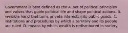 Government is best defined as the A. set of political principles and values that guide political life and shape political actions. B. invisible hand that turns private interests into public goods. C. institutions and procedures by which a territory and its people are ruled. D. means by which wealth is redistributed in society.