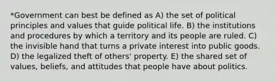 *Government can best be defined as A) the set of political principles and values that guide political life. B) the institutions and procedures by which a territory and its people are ruled. C) the invisible hand that turns a private interest into public goods. D) the legalized theft of others' property. E) the shared set of values, beliefs, and attitudes that people have about politics.