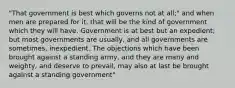 "That government is best which governs not at all;" and when men are prepared for it, that will be the kind of government which they will have. Government is at best but an expedient; but most governments are usually, and all governments are sometimes, inexpedient. The objections which have been brought against a standing army, and they are many and weighty, and deserve to prevail, may also at last be brought against a standing government"