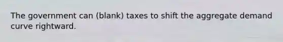 The government can (blank) taxes to shift the aggregate demand curve rightward.