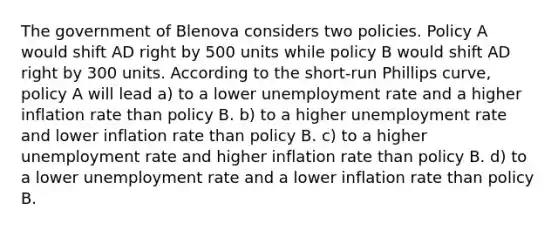 The government of Blenova considers two policies. Policy A would shift AD right by 500 units while policy B would shift AD right by 300 units. According to the short-run Phillips curve, policy A will lead a) to a lower unemployment rate and a higher inflation rate than policy B. b) to a higher unemployment rate and lower inflation rate than policy B. c) to a higher unemployment rate and higher inflation rate than policy B. d) to a lower unemployment rate and a lower inflation rate than policy B.