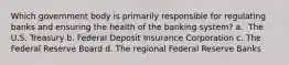 Which government body is primarily responsible for regulating banks and ensuring the health of the banking system? a. ​ The U.S. Treasury b. Federal Deposit Insurance Corporation c. The Federal Reserve Board d. ​The regional Federal Reserve Banks