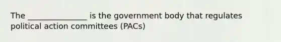 The _______________ is the government body that regulates political action committees (PACs)