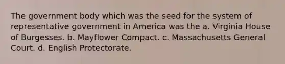 The government body which was the seed for the system of representative government in America was the a. Virginia House of Burgesses. b. Mayflower Compact. c. Massachusetts General Court. d. English Protectorate.