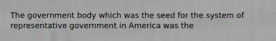 The government body which was the seed for the system of representative government in America was the