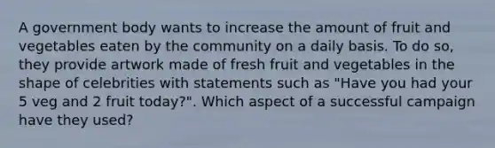 A government body wants to increase the amount of fruit and vegetables eaten by the community on a daily basis. To do so, they provide artwork made of fresh fruit and vegetables in the shape of celebrities with statements such as "Have you had your 5 veg and 2 fruit today?". Which aspect of a successful campaign have they used?