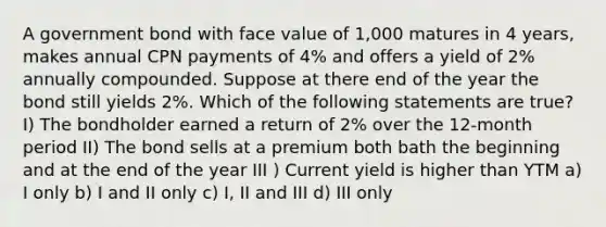 A government bond with face value of 1,000 matures in 4 years, makes annual CPN payments of 4% and offers a yield of 2% annually compounded. Suppose at there end of the year the bond still yields 2%. Which of the following statements are true? I) The bondholder earned a return of 2% over the 12-month period II) The bond sells at a premium both bath the beginning and at the end of the year III ) Current yield is higher than YTM a) I only b) I and II only c) I, II and III d) III only