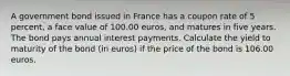 A government bond issued in France has a coupon rate of 5 percent, a face value of 100.00 euros, and matures in five years. The bond pays annual interest payments. Calculate the yield to maturity of the bond (in euros) if the price of the bond is 106.00 euros.